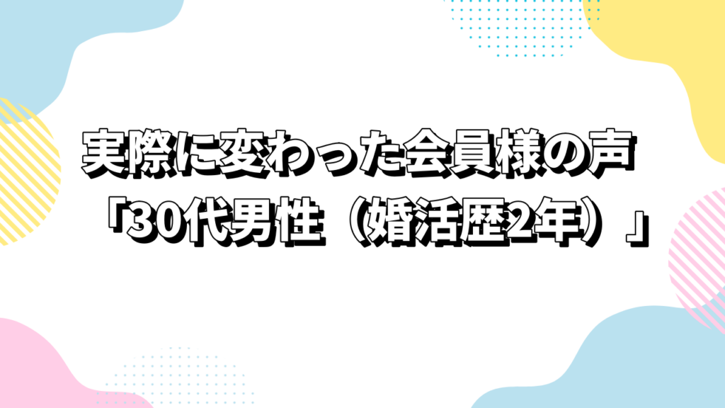 実際に変わった会員様の声「30代男性（婚活歴2年）」