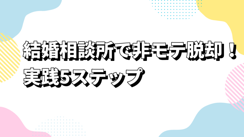結婚相談所で非モテ脱却！実践5ステップ
