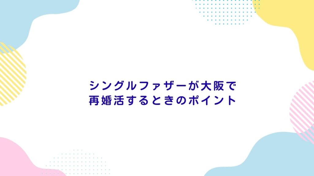 シングルファザーが大阪で再婚活するときのポイント