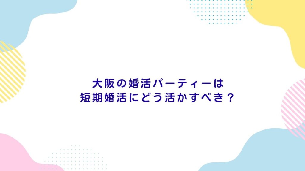 大阪の婚活パーティーは短期婚活にどう活かすべき？