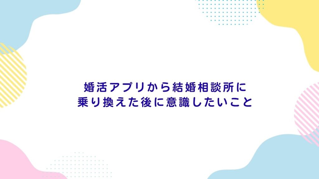 婚活アプリから結婚相談所に乗り換えた後に意識したいこと